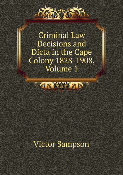 Criminal Law Decisions and Dicta in the Cape Colony 1828-1908, Volume 1