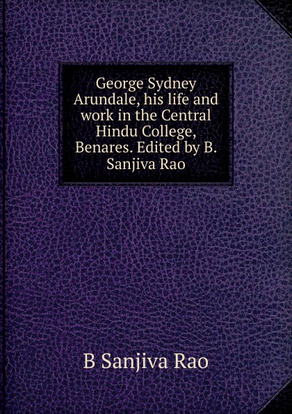 George Sydney Arundale, his life and work in the Central Hindu College, Benares. Edited by B. Sanjiva Rao