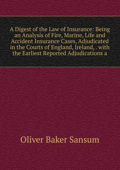 A Digest of the Law of Insurance: Being an Analysis of Fire, Marine, Life and Accident Insurance Cases, Adjudicated in the Courts of England, Ireland, . with the Earliest Reported Adjudications a