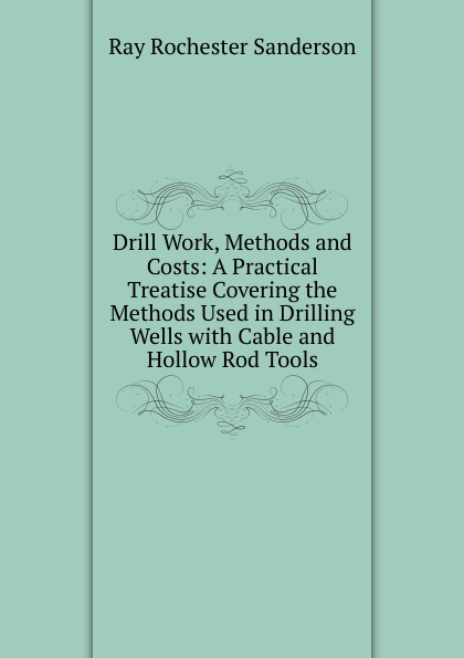 Drill Work, Methods and Costs: A Practical Treatise Covering the Methods Used in Drilling Wells with Cable and Hollow Rod Tools