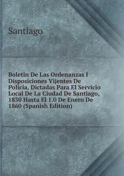 Boletin De Las Ordenanzas I Disposiciones Vijentes De Policia, Dictadas Para El Servicio Local De La Ciudad De Santiago, 1830 Hasta El 1.0 De Enero De 1860 (Spanish Edition)