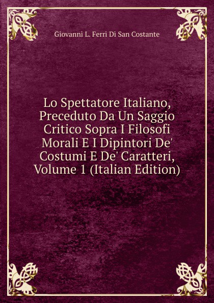 Lo Spettatore Italiano, Preceduto Da Un Saggio Critico Sopra I Filosofi Morali E I Dipintori De. Costumi E De. Caratteri, Volume 1 (Italian Edition)