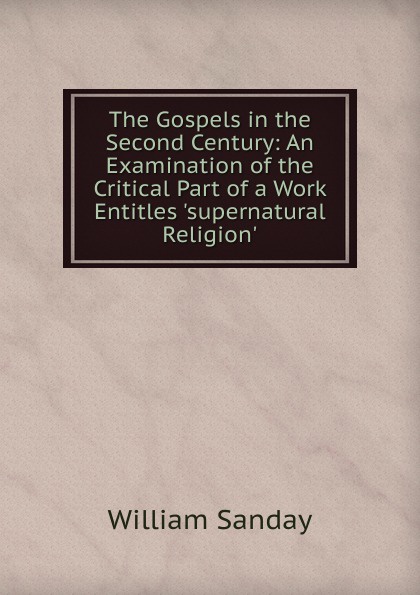 The Gospels in the Second Century: An Examination of the Critical Part of a Work Entitles .supernatural Religion.