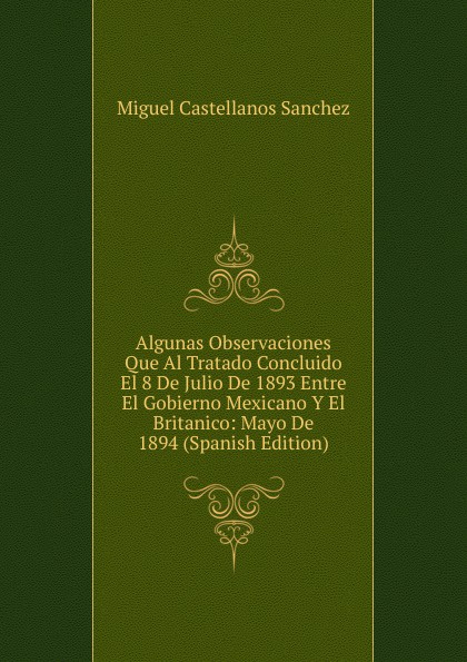 Algunas Observaciones Que Al Tratado Concluido El 8 De Julio De 1893 Entre El Gobierno Mexicano Y El Britanico: Mayo De 1894 (Spanish Edition)