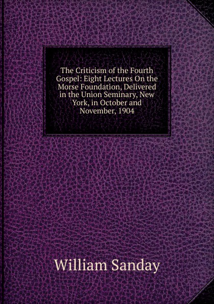 The Criticism of the Fourth Gospel: Eight Lectures On the Morse Foundation, Delivered in the Union Seminary, New York, in October and November, 1904