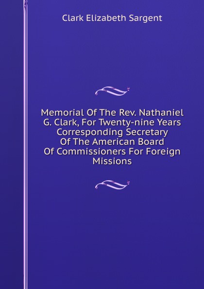 Memorial Of The Rev. Nathaniel G. Clark, For Twenty-nine Years Corresponding Secretary Of The American Board Of Commissioners For Foreign Missions