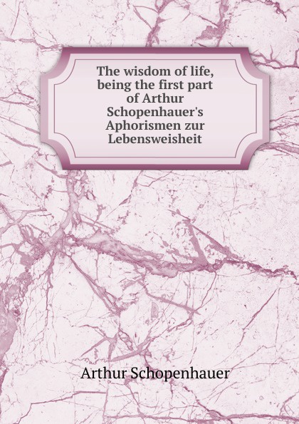 The wisdom of life, being the first part of Arthur Schopenhauer.s Aphorismen zur Lebensweisheit