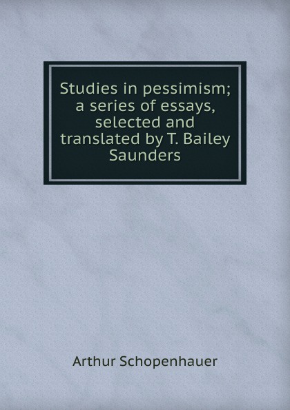 Studies in pessimism; a series of essays, selected and translated by T. Bailey Saunders