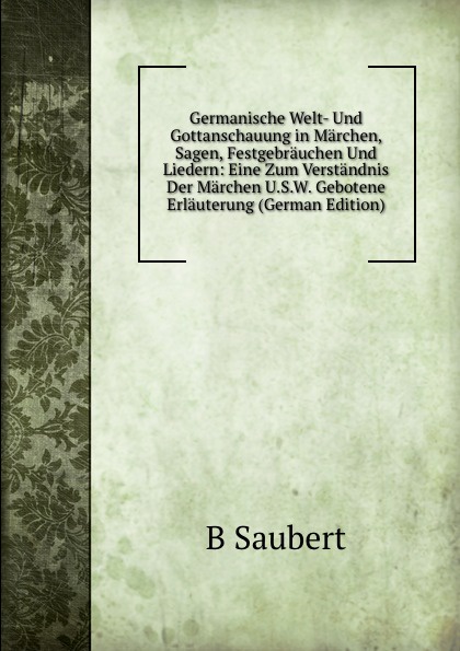 Germanische Welt- Und Gottanschauung in Marchen, Sagen, Festgebrauchen Und Liedern: Eine Zum Verstandnis Der Marchen U.S.W. Gebotene Erlauterung (German Edition)