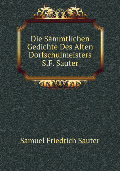 Die Sammtlichen Gedichte Des Alten Dorfschulmeisters S.F. Sauter