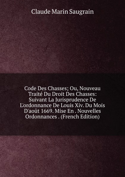 Code Des Chasses; Ou, Nouveau Traite Du Droit Des Chasses: Suivant La Jurisprudence De L.ordonnance De Louis Xiv. Du Mois D.aout 1669. Mise En . Nouvelles Ordonnances . (French Edition)