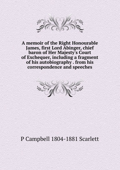 A memoir of the Right Honourable James, first Lord Abinger, chief baron of Her Majesty.s Court of Exchequer, including a fragment of his autobiography . from his correspondence and speeches