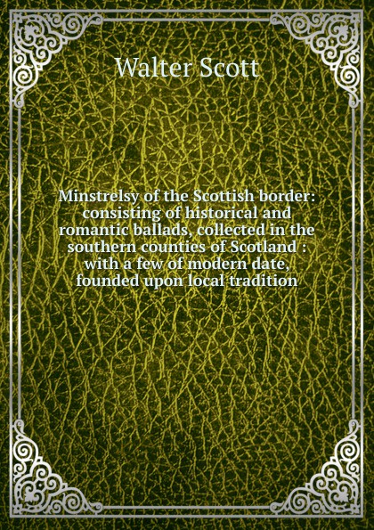 Minstrelsy of the Scottish border: consisting of historical and romantic ballads, collected in the southern counties of Scotland : with a few of modern date, founded upon local tradition