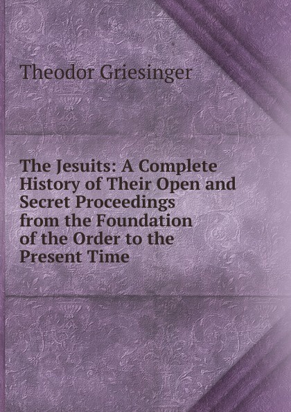 The Jesuits: A Complete History of Their Open and Secret Proceedings from the Foundation of the Order to the Present Time