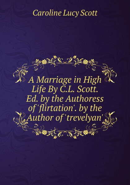 A Marriage in High Life By C.L. Scott. Ed. by the Authoress of .flirtation.. by the Author of .trevelyan..