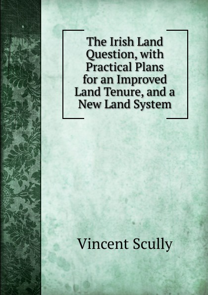 The Irish Land Question, with Practical Plans for an Improved Land Tenure, and a New Land System