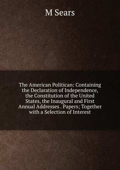 The American Politican: Containing the Declaration of Independence, the Constitution of the United States, the Inaugural and First Annual Addresses . Papers; Together with a Selection of Interest