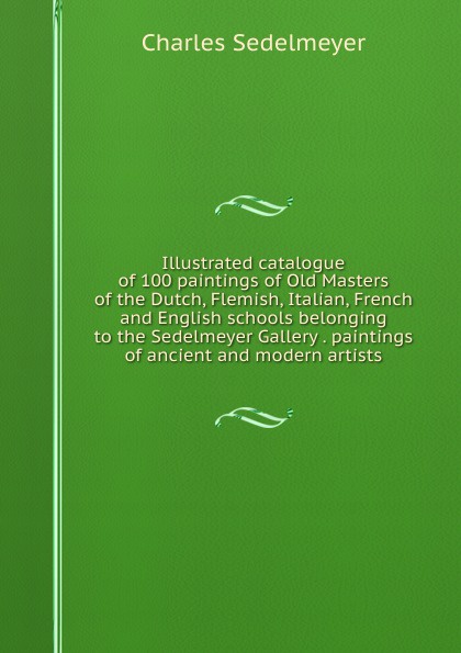 Charles Sedelmeyer Illustrated catalogue of 100 paintings of Old Masters of the Dutch, Flemish, Italian, French and English schools belonging to the Sedelmeyer Gallery . paintings of ancient and modern artists Charles Sedelmeyer Illustrated catalogue of 100 paintings of Old Masters of the Dutch, Flemish, Italian, French and English schools belonging to the Sedelmeyer Gallery . paintings of ancient and modern artists