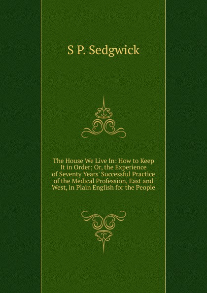 The House We Live In: How to Keep It in Order; Or, the Experience of Seventy Years. Successful Practice of the Medical Profession, East and West, in Plain English for the People