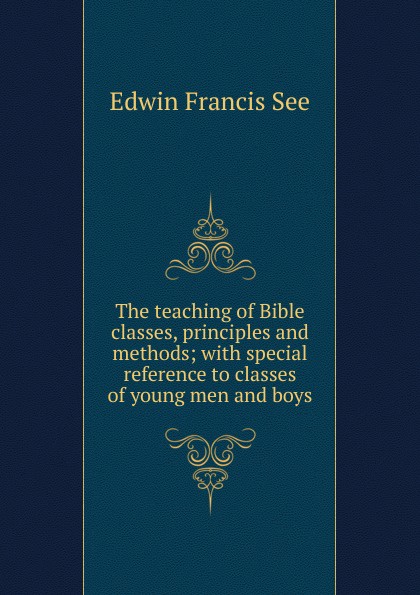 The teaching of Bible classes, principles and methods; with special reference to classes of young men and boys