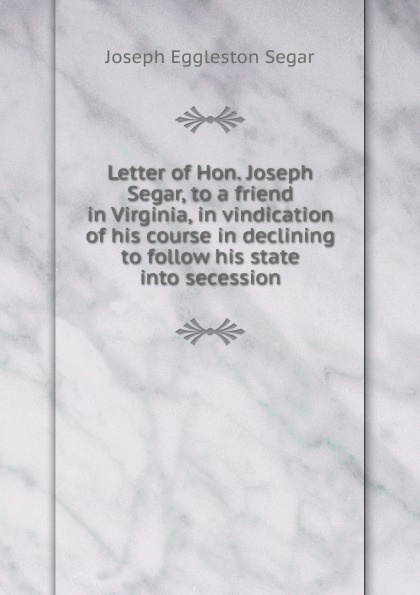 Letter of Hon. Joseph Segar, to a friend in Virginia, in vindication of his course in declining to follow his state into secession