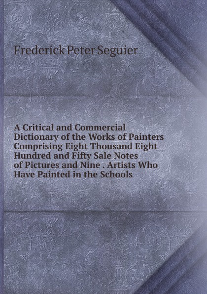 A Critical and Commercial Dictionary of the Works of Painters Comprising Eight Thousand Eight Hundred and Fifty Sale Notes of Pictures and Nine . Artists Who Have Painted in the Schools