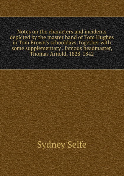 Notes on the characters and incidents depicted by the master hand of Tom Hughes in Tom Brown.s schooldays, together with some supplementary . famous headmaster, Thomas Arnold, 1828-1842