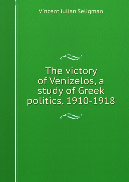 The victory of Venizelos, a study of Greek politics, 1910-1918