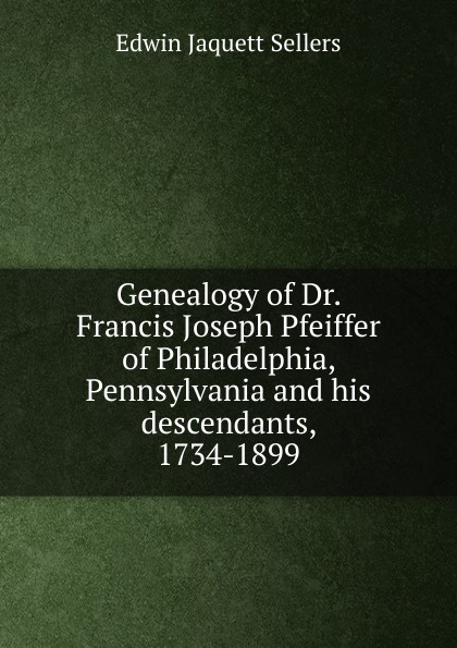 Genealogy of Dr. Francis Joseph Pfeiffer of Philadelphia, Pennsylvania and his descendants, 1734-1899