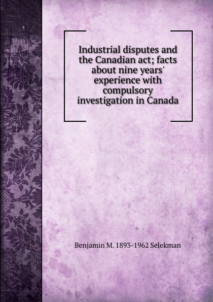 Industrial disputes and the Canadian act; facts about nine years. experience with compulsory investigation in Canada