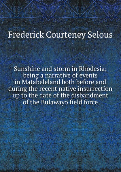 Sunshine and storm in Rhodesia; being a narrative of events in Matabeleland both before and during the recent native insurrection up to the date of the disbandment of the Bulawayo field force