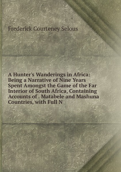 A Hunter.s Wanderings in Africa: Being a Narrative of Nine Years Spent Amongst the Game of the Far Interior of South Africa, Containing Accounts of . Matabele and Mashuna Countries, with Full N