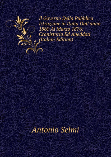 Il Governo Della Pubblica Istruzione in Italia Dall.anno 1860 Al Marzo 1876: Cronistoria Ed Aneddoti (Italian Edition)