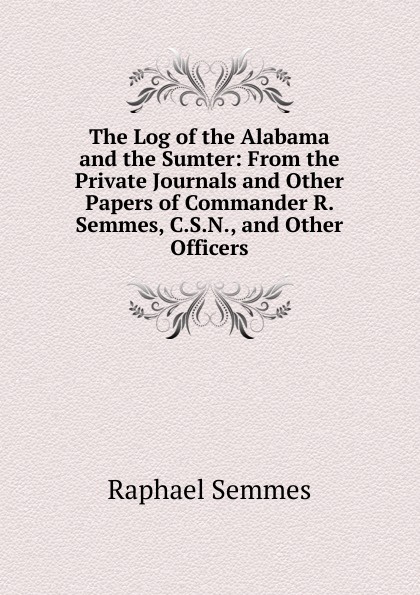 The Log of the Alabama and the Sumter: From the Private Journals and Other Papers of Commander R. Semmes, C.S.N., and Other Officers