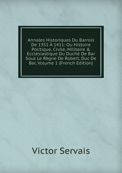 Annales Historiques Du Barrois De 1352 A 1411: Ou Histoire Politique, Civile, Militaire . Ecclesiastique Du Duche De Bar Sous Le Regne De Robert, Duc De Bar, Volume 1 (French Edition)