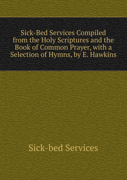 Sick-Bed Services Compiled from the Holy Scriptures and the Book of Common Prayer, with a Selection of Hymns, by E. Hawkins