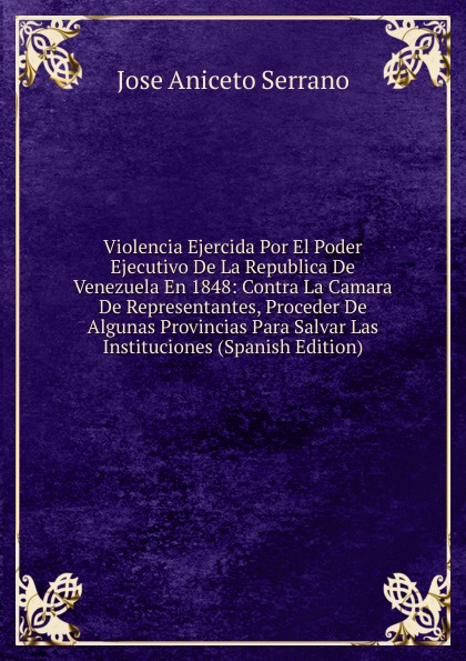 Violencia Ejercida Por El Poder Ejecutivo De La Republica De Venezuela En 1848: Contra La Camara De Representantes, Proceder De Algunas Provincias Para Salvar Las Instituciones (Spanish Edition)