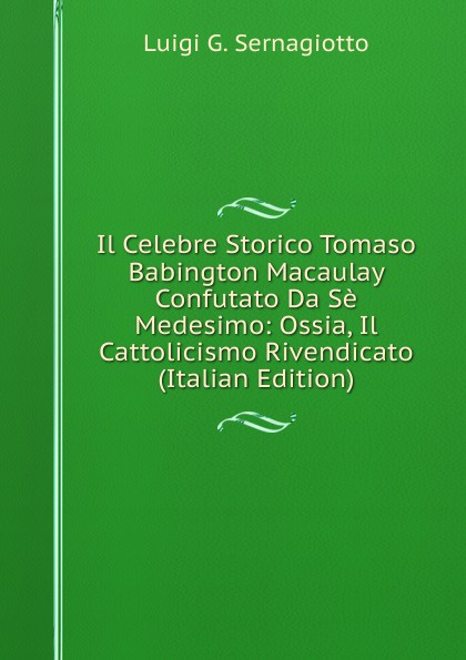 Il Celebre Storico Tomaso Babington Macaulay Confutato Da Se Medesimo: Ossia, Il Cattolicismo Rivendicato (Italian Edition)