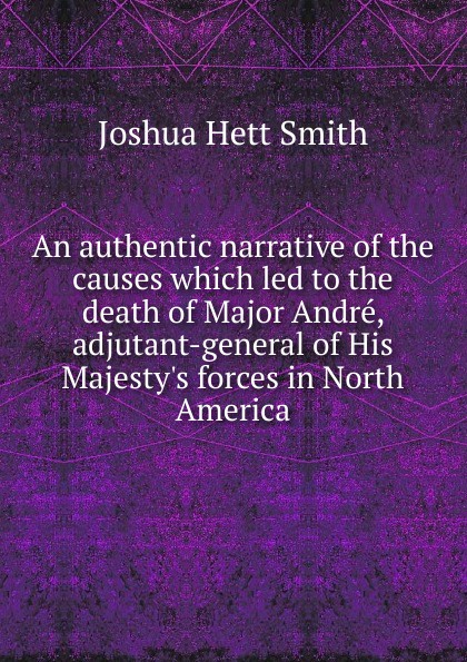 An authentic narrative of the causes which led to the death of Major Andre, adjutant-general of His Majesty.s forces in North America