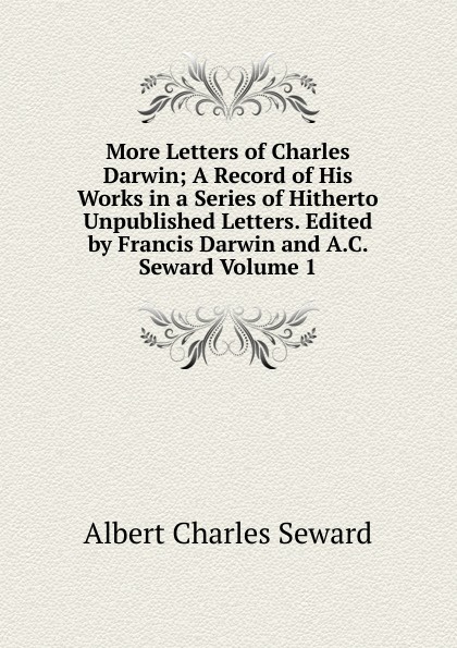 More Letters of Charles Darwin; A Record of His Works in a Series of Hitherto Unpublished Letters. Edited by Francis Darwin and A.C. Seward Volume 1