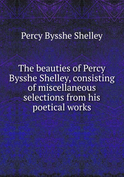 The beauties of Percy Bysshe Shelley, consisting of miscellaneous selections from his poetical works