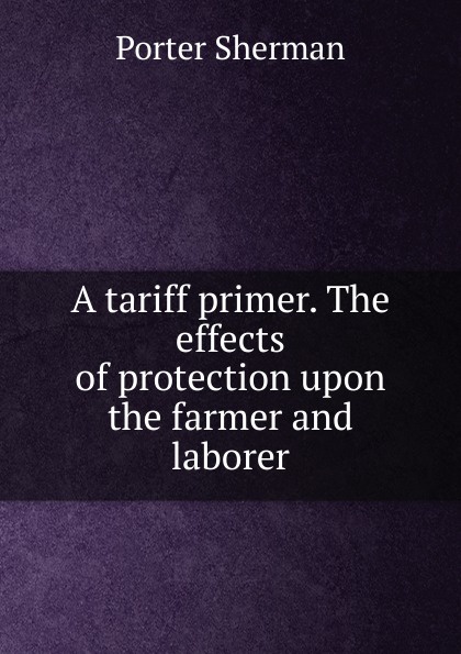 A tariff primer. The effects of protection upon the farmer and laborer