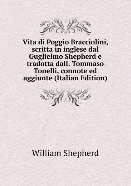 Vita di Poggio Bracciolini, scritta in inglese dal Guglielmo Shepherd e tradotta dall. Tommaso Tonelli, connote ed aggiunte (Italian Edition)