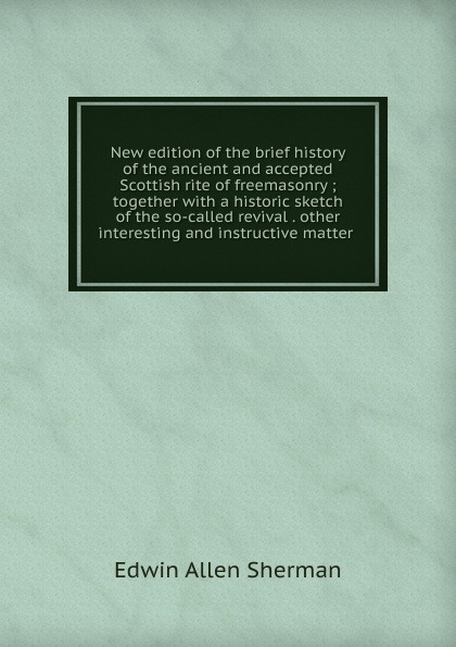 New edition of the brief history of the ancient and accepted Scottish rite of freemasonry ; together with a historic sketch of the so-called revival . other interesting and instructive matter .