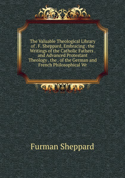 The Valuable Theological Library of . F. Sheppard, Embracing . the Writings of the Catholic Fathers . and Advanced Protestant Theology . the . of the German and French Philosophical Wr