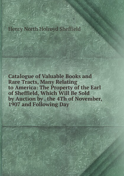 Catalogue of Valuable Books and Rare Tracts, Many Relating to America: The Property of the Earl of Sheffield, Which Will Be Sold by Auction by . the 4Th of November, 1907 and Following Day