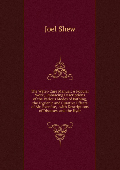 The Water-Cure Manual: A Popular Work, Embracing Descriptions of the Various Modes of Bathing, the Hygienic and Curative Effects of Air, Exercise, . with Descriptions of Diseases, and the Hydr