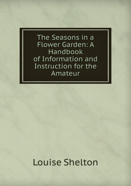 The Seasons in a Flower Garden: A Handbook of Information and Instruction for the Amateur