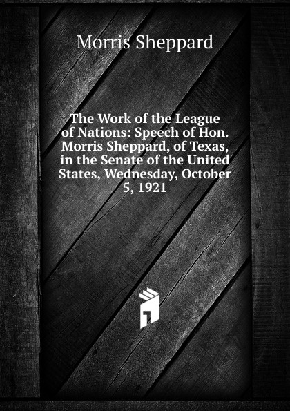 The Work of the League of Nations: Speech of Hon. Morris Sheppard, of Texas, in the Senate of the United States, Wednesday, October 5, 1921