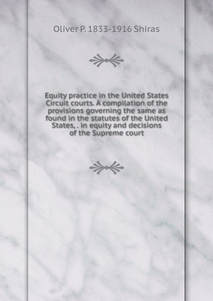 Equity practice in the United States Circuit courts. A compilation of the provisions governing the same as found in the statutes of the United States, . in equity and decisions of the Supreme court